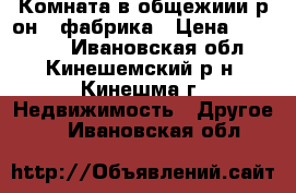 Комната в общежиии р-он 1 фабрика › Цена ­ 280 000 - Ивановская обл., Кинешемский р-н, Кинешма г. Недвижимость » Другое   . Ивановская обл.